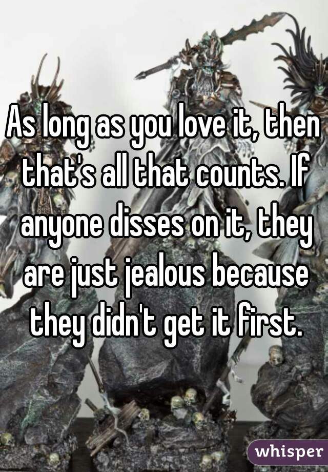 As long as you love it, then that's all that counts. If anyone disses on it, they are just jealous because they didn't get it first.