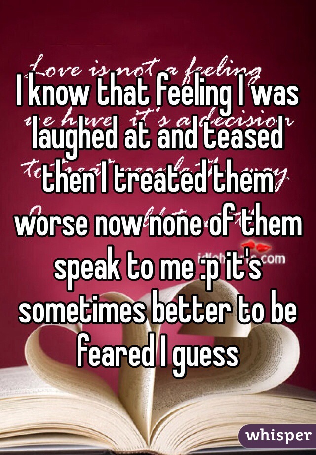 I know that feeling I was laughed at and teased then I treated them worse now none of them speak to me :p it's sometimes better to be feared I guess 