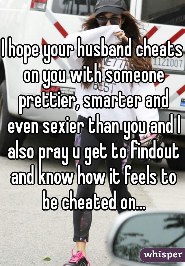 I hope your husband cheats on you with someone prettier, smarter and even sexier than you and I also pray u get to findout and know how it feels to be cheated on...