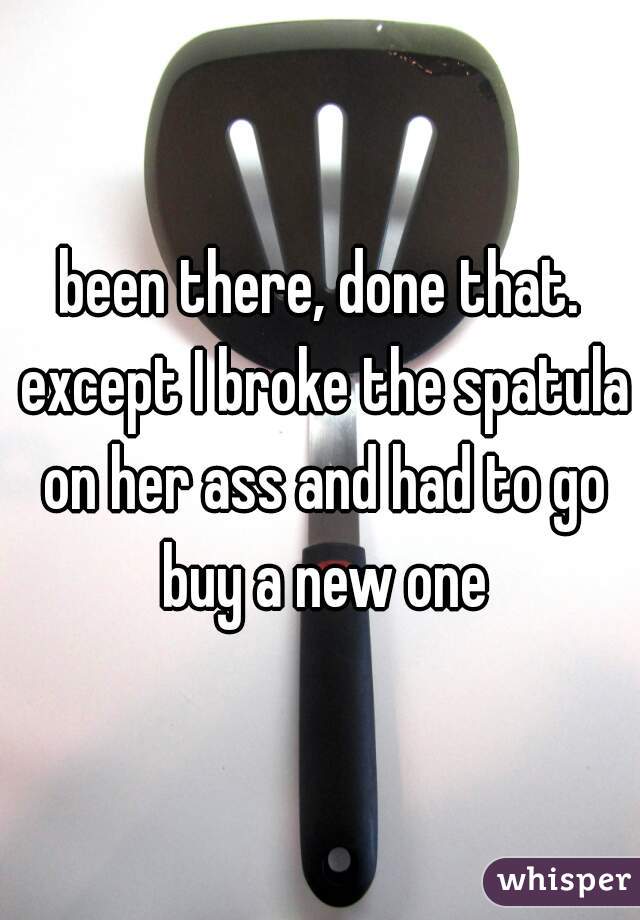 been there, done that. except I broke the spatula on her ass and had to go buy a new one