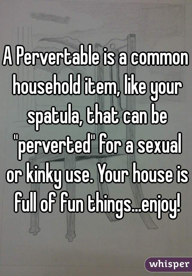 A Pervertable is a common household item, like your spatula, that can be "perverted" for a sexual or kinky use. Your house is full of fun things...enjoy!