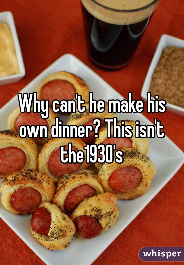 Why can't he make his own dinner? This isn't the1930's