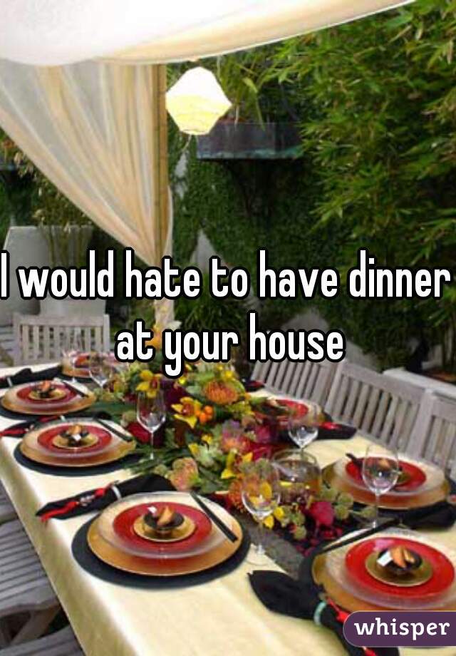I would hate to have dinner at your house