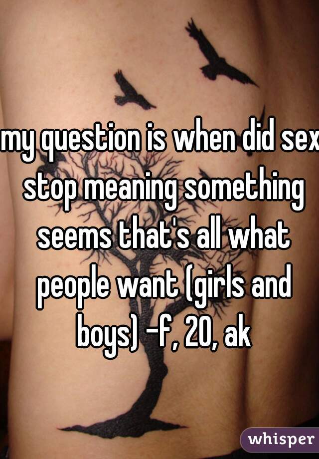 my question is when did sex stop meaning something seems that's all what people want (girls and boys) -f, 20, ak