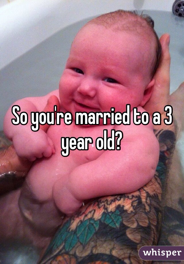 So you're married to a 3 year old?