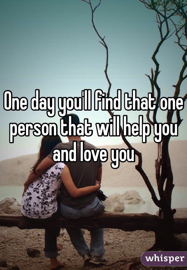 One day you'll find that one person that will help you and love you 