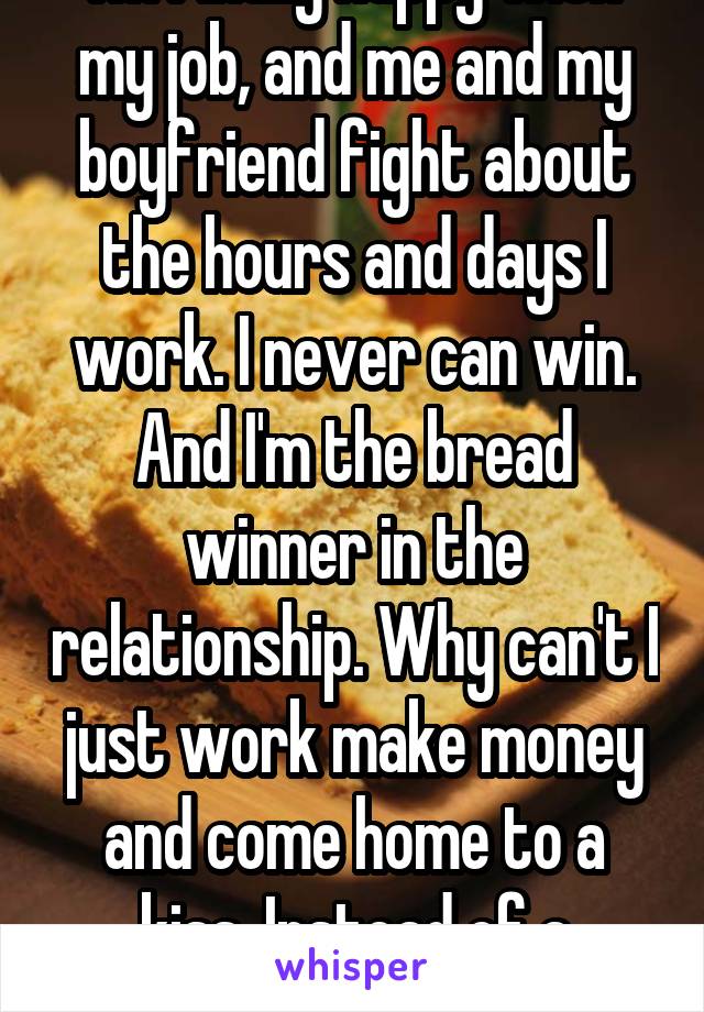 I'm finally happy with my job, and me and my boyfriend fight about the hours and days I work. I never can win. And I'm the bread winner in the relationship. Why can't I just work make money and come home to a kiss. Instead of a headache. 