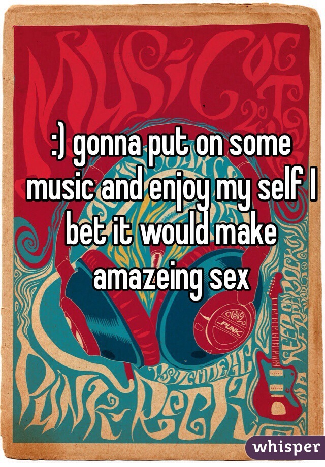 :) gonna put on some music and enjoy my self I bet it would make amazeing sex