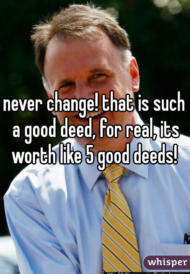never change! that is such a good deed, for real, its worth like 5 good deeds! 