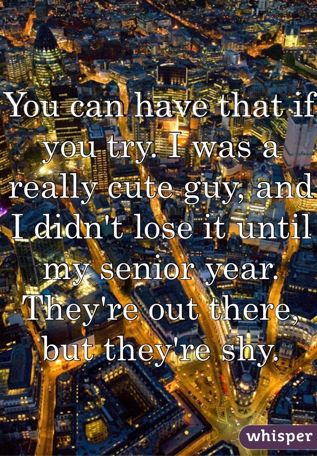 You can have that if you try. I was a really cute guy, and I didn't lose it until my senior year. They're out there, but they're shy.