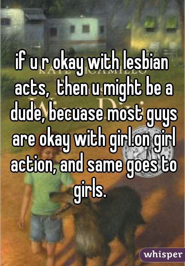 if u r okay with lesbian acts,  then u might be a dude, becuase most guys are okay with girl.on girl action, and same goes to girls.  
