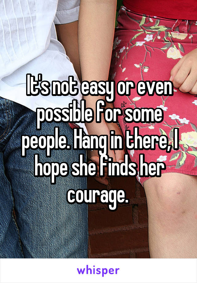 It's not easy or even possible for some people. Hang in there, I hope she finds her courage. 