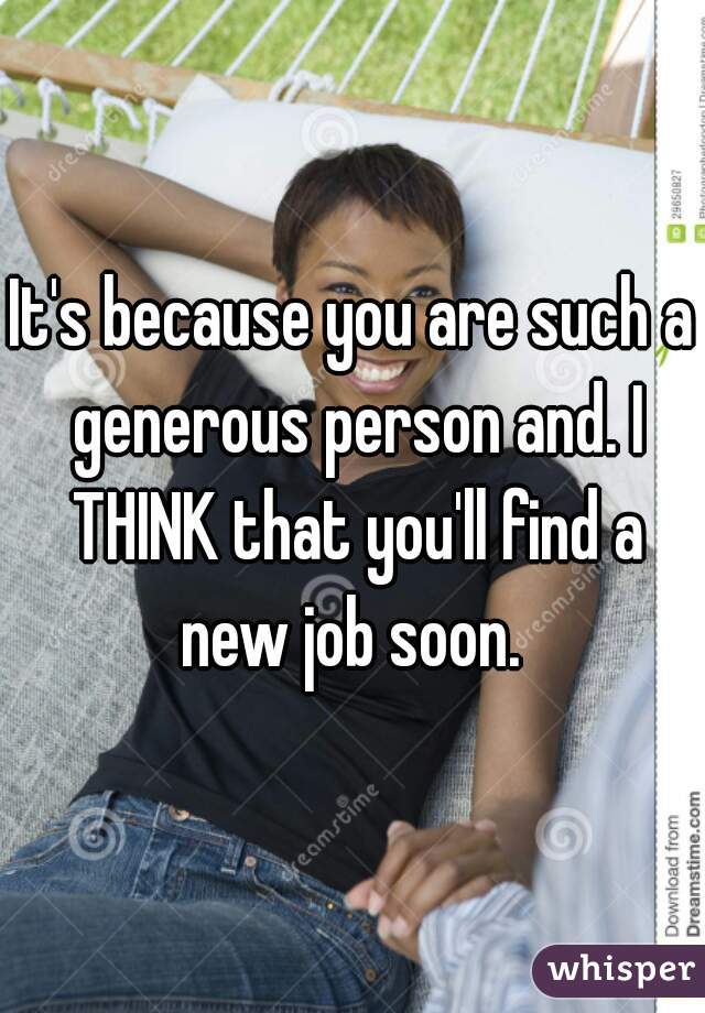 It's because you are such a generous person and. I THINK that you'll find a new job soon. 