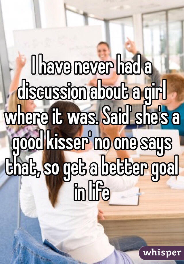 I have never had a discussion about a girl where it was. Said' she's a good kisser' no one says that, so get a better goal in life 