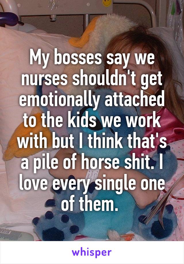 My bosses say we nurses shouldn't get emotionally attached to the kids we work with but I think that's a pile of horse shit. I love every single one of them. 