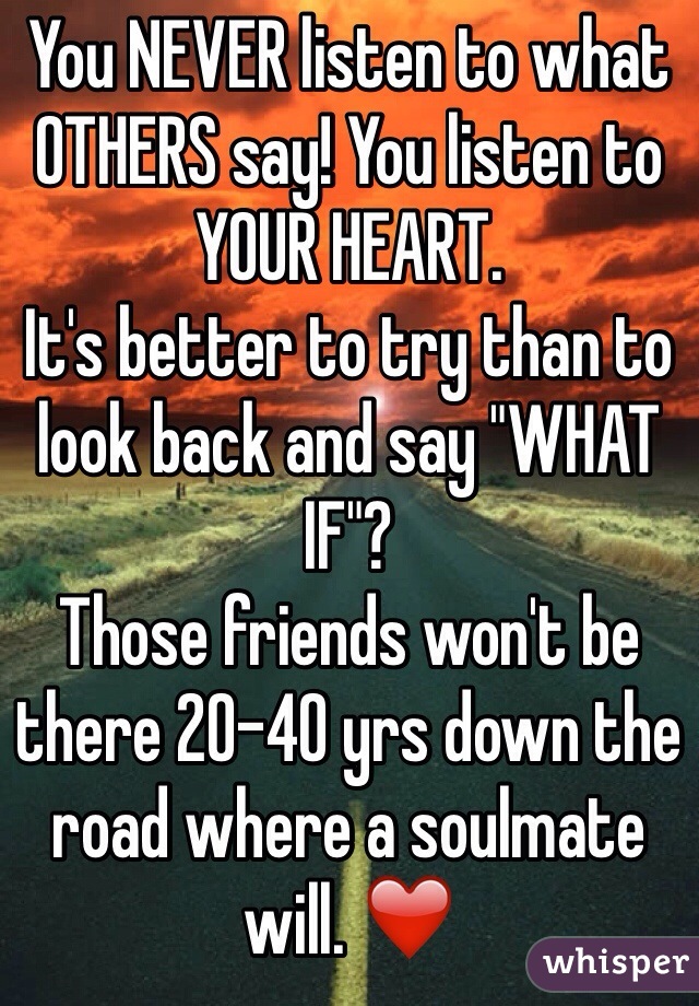 You NEVER listen to what OTHERS say! You listen to YOUR HEART. 
It's better to try than to look back and say "WHAT IF"?
Those friends won't be there 20-40 yrs down the road where a soulmate will. ❤️