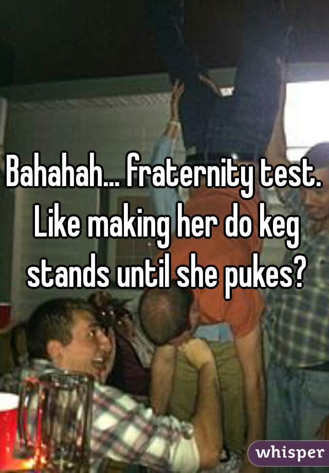 Bahahah... fraternity test. Like making her do keg stands until she pukes?