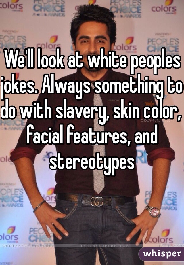 We'll look at white peoples jokes. Always something to do with slavery, skin color, facial features, and stereotypes