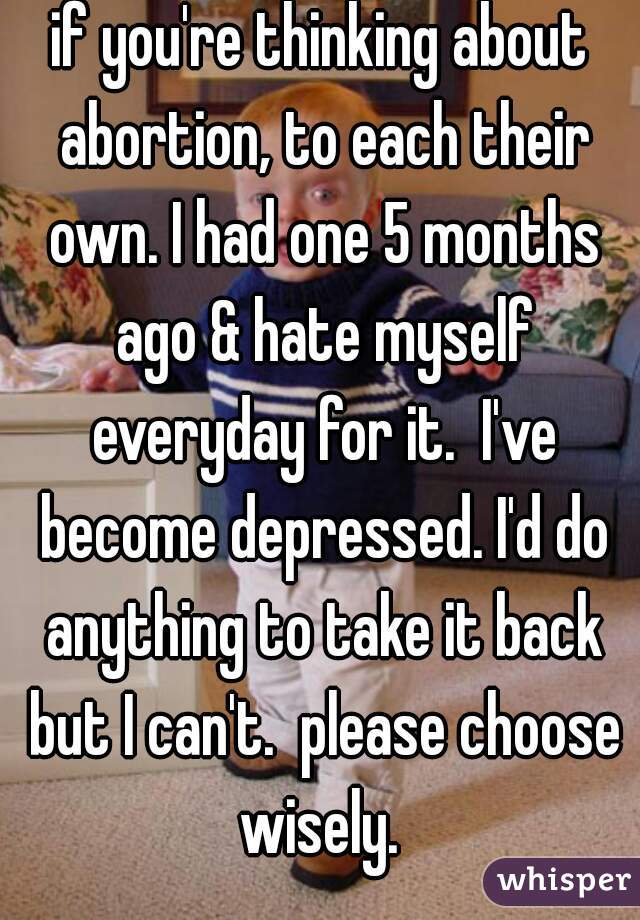 if you're thinking about abortion, to each their own. I had one 5 months ago & hate myself everyday for it.  I've become depressed. I'd do anything to take it back but I can't.  please choose wisely. 