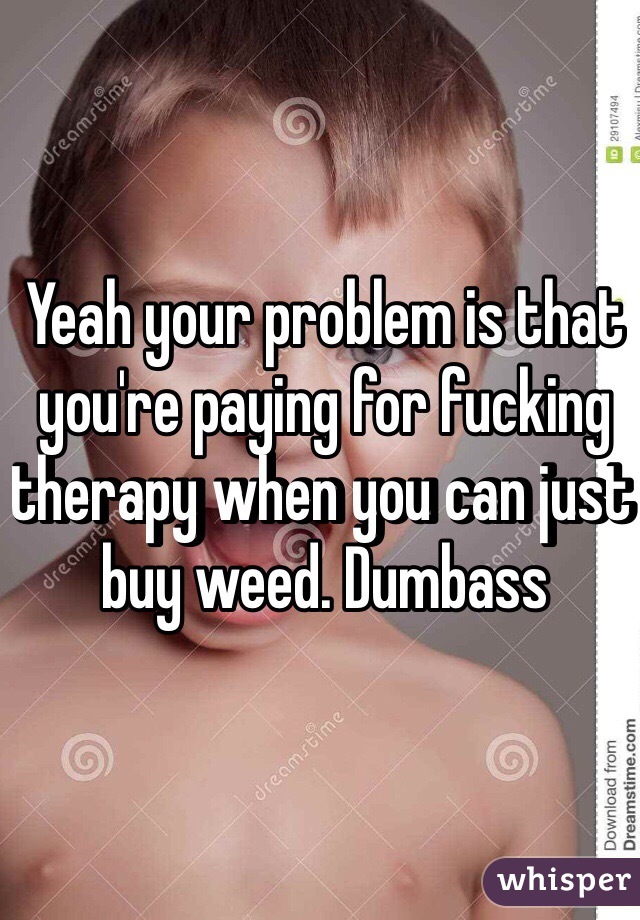 Yeah your problem is that you're paying for fucking therapy when you can just buy weed. Dumbass 