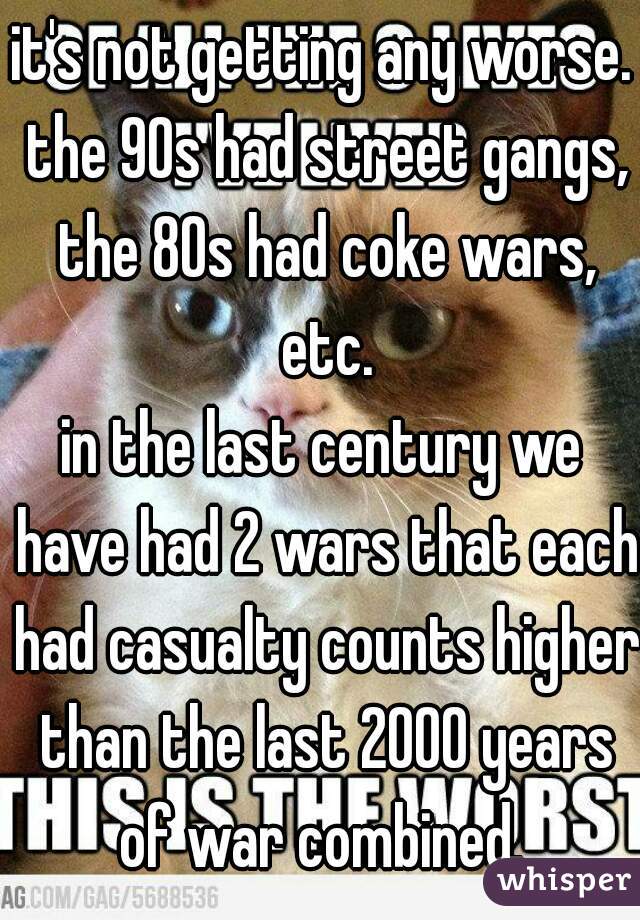 it's not getting any worse. the 90s had street gangs, the 80s had coke wars, etc.
in the last century we have had 2 wars that each had casualty counts higher than the last 2000 years of war combined. 