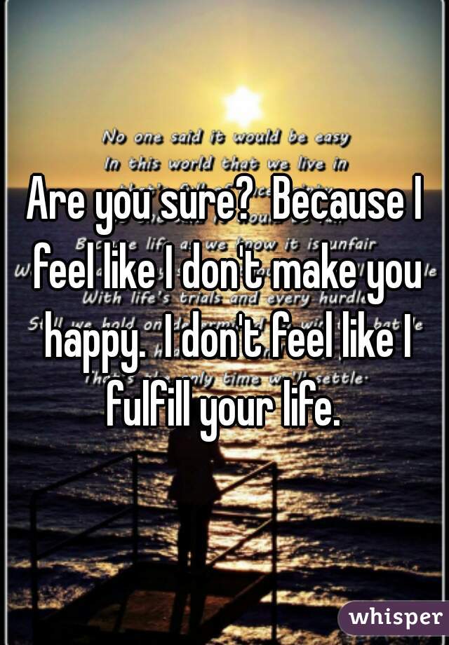 Are you sure?  Because I feel like I don't make you happy.  I don't feel like I fulfill your life. 