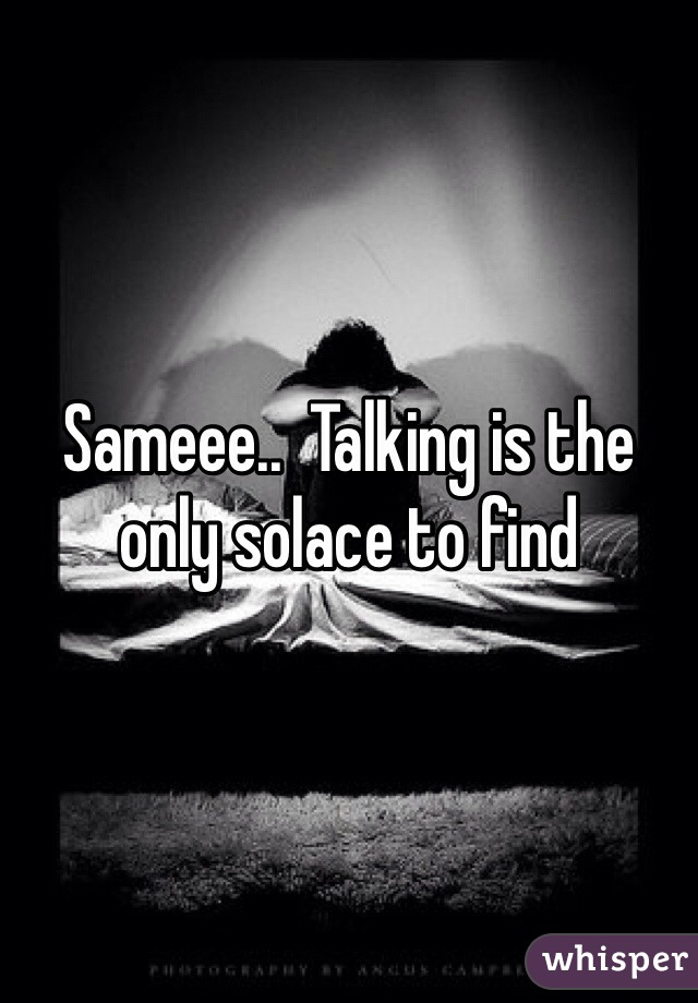 Sameee..  Talking is the only solace to find