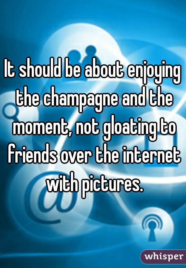 It should be about enjoying the champagne and the moment, not gloating to friends over the internet with pictures.