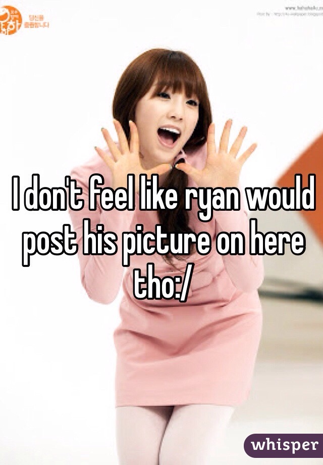 I don't feel like ryan would post his picture on here tho:/