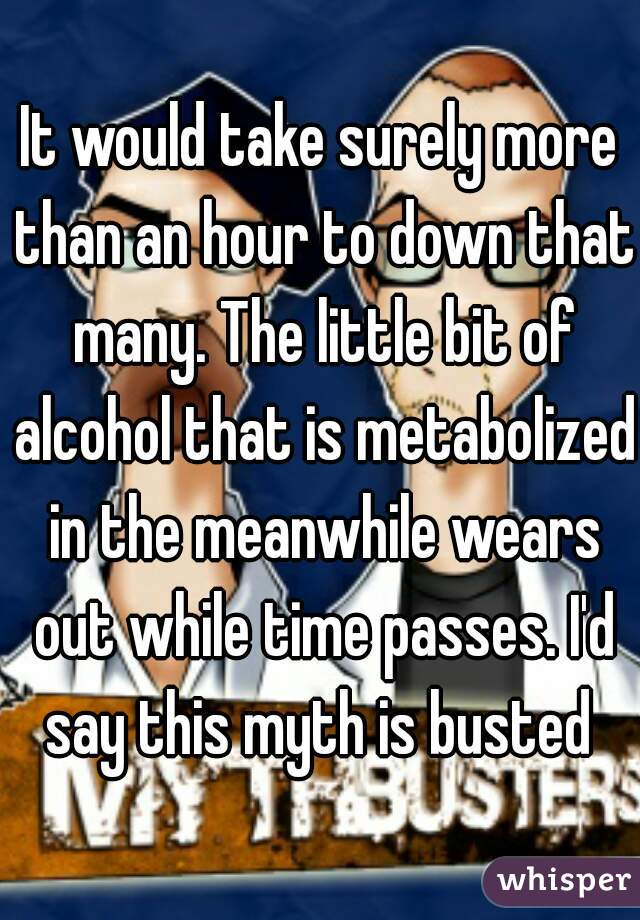 It would take surely more than an hour to down that many. The little bit of alcohol that is metabolized in the meanwhile wears out while time passes. I'd say this myth is busted 