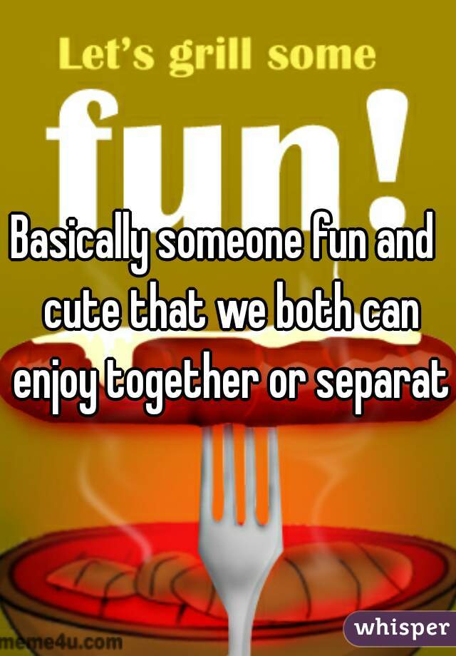 Basically someone fun and  cute that we both can enjoy together or separate