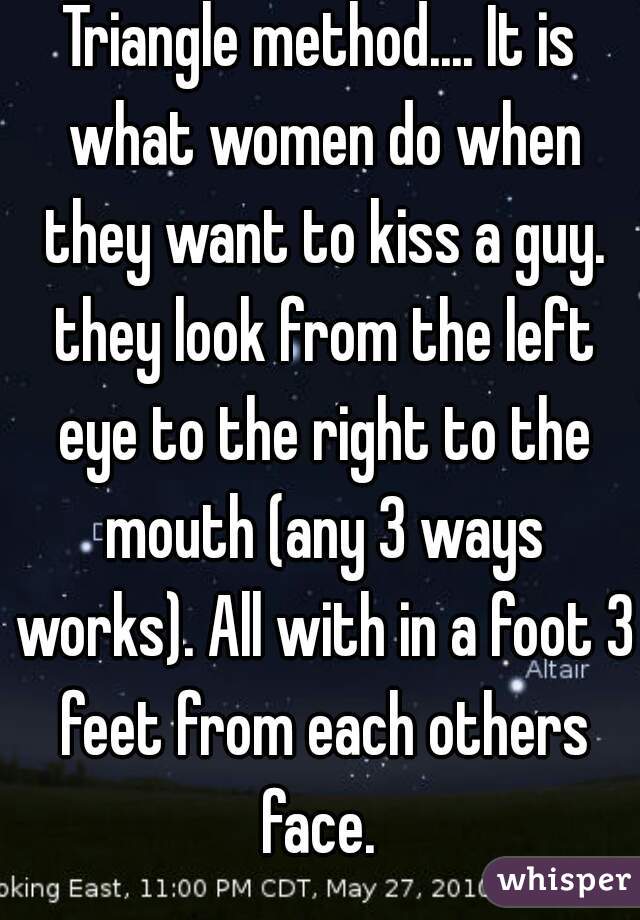 Triangle method.... It is what women do when they want to kiss a guy. they look from the left eye to the right to the mouth (any 3 ways works). All with in a foot 3 feet from each others face. 