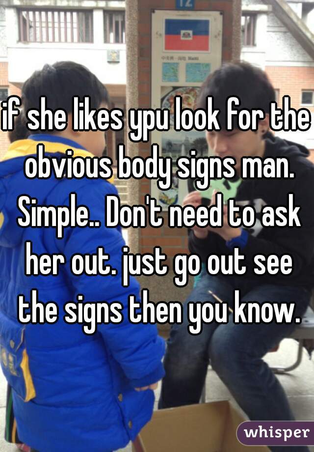if she likes ypu look for the obvious body signs man. Simple.. Don't need to ask her out. just go out see the signs then you know.
