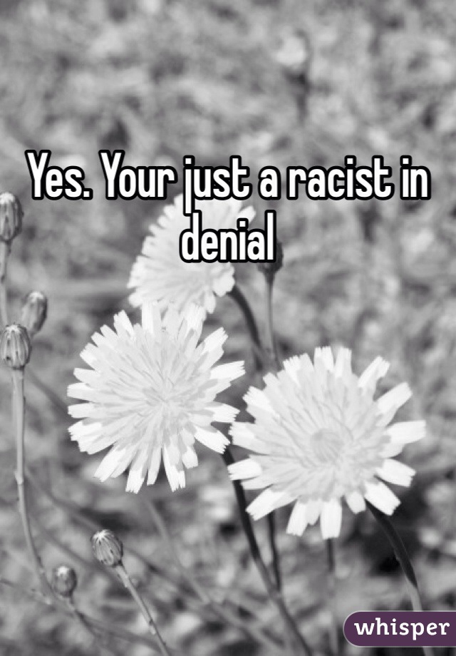 Yes. Your just a racist in denial 
