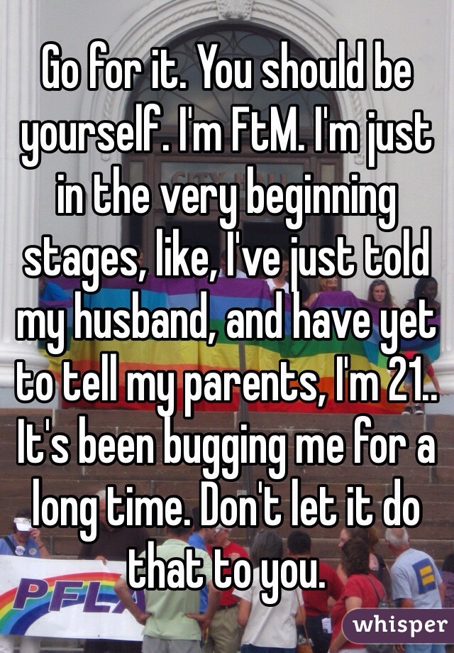 Go for it. You should be yourself. I'm FtM. I'm just in the very beginning stages, like, I've just told my husband, and have yet to tell my parents, I'm 21.. It's been bugging me for a long time. Don't let it do that to you. 