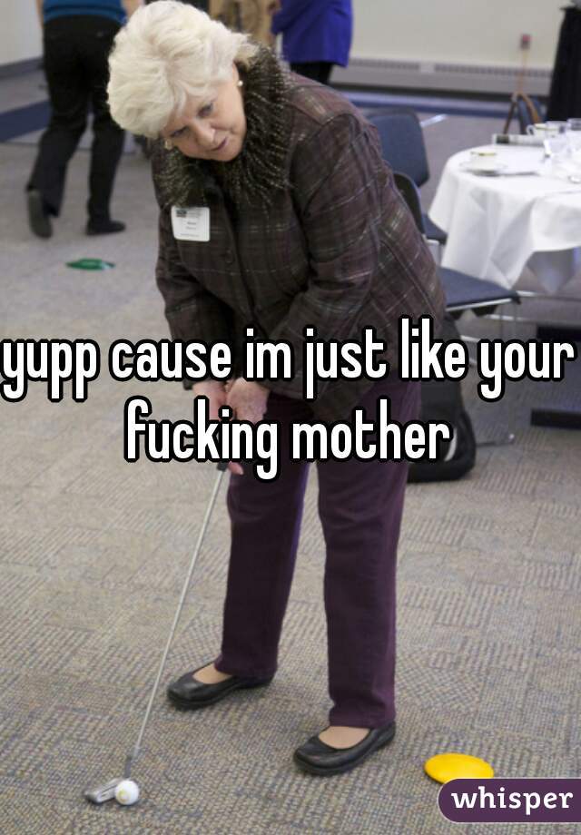 yupp cause im just like your fucking mother 