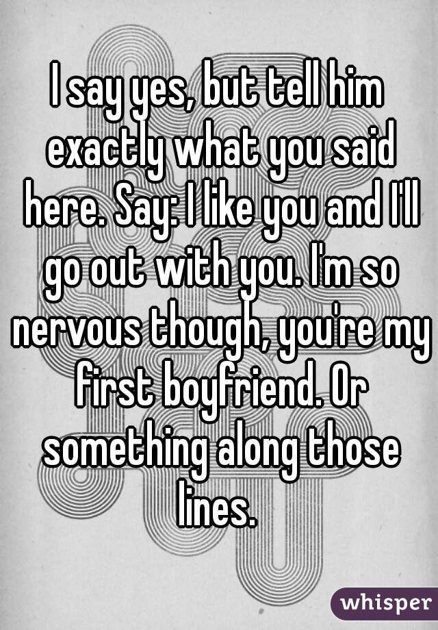 I say yes, but tell him exactly what you said here. Say: I like you and I'll go out with you. I'm so nervous though, you're my first boyfriend. Or something along those lines. 