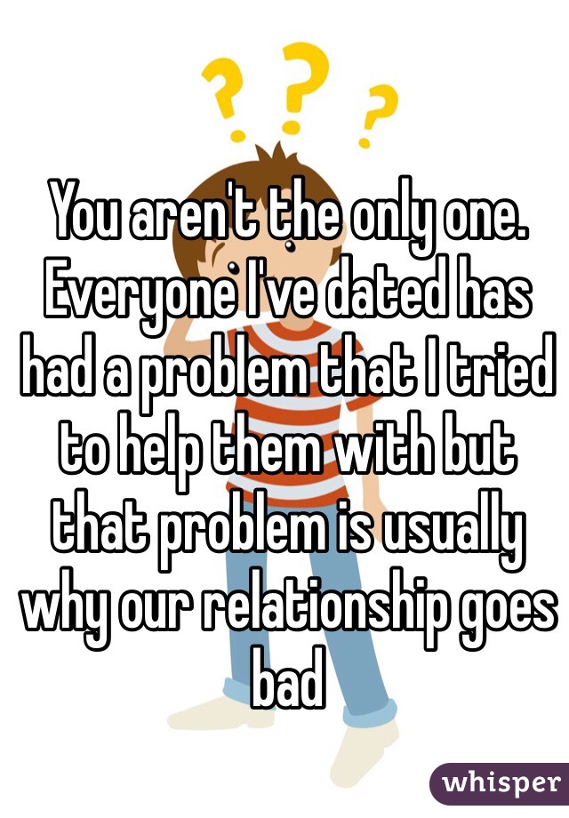 You aren't the only one. Everyone I've dated has had a problem that I tried to help them with but that problem is usually why our relationship goes bad