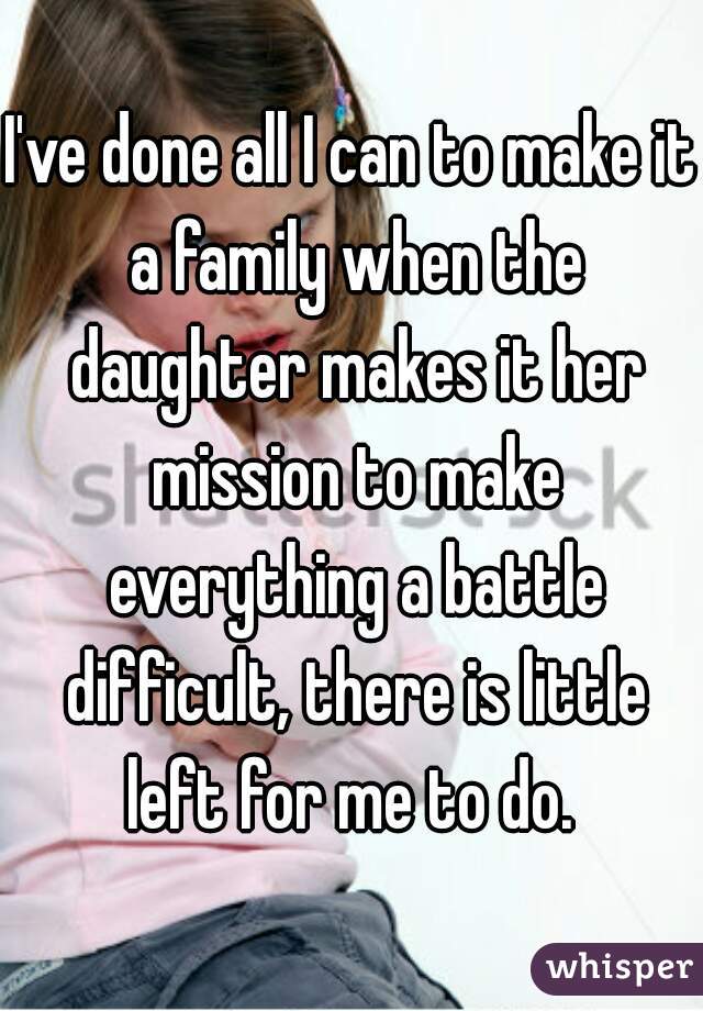 I've done all I can to make it a family when the daughter makes it her mission to make everything a battle difficult, there is little left for me to do. 