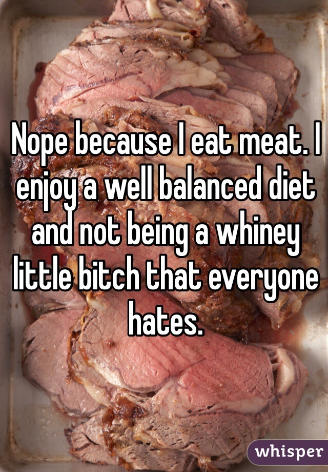 Nope because I eat meat. I enjoy a well balanced diet and not being a whiney little bitch that everyone hates. 