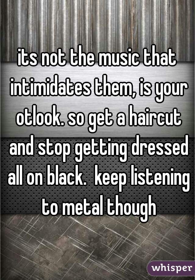 its not the music that intimidates them, is your otlook. so get a haircut and stop getting dressed all on black.  keep listening to metal though