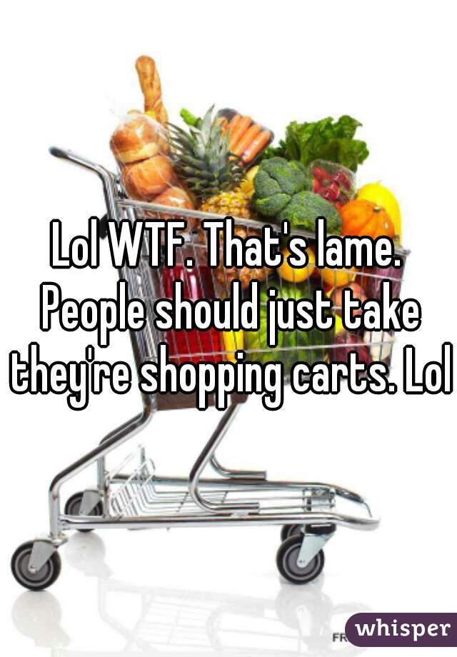 Lol WTF. That's lame. People should just take they're shopping carts. Lol