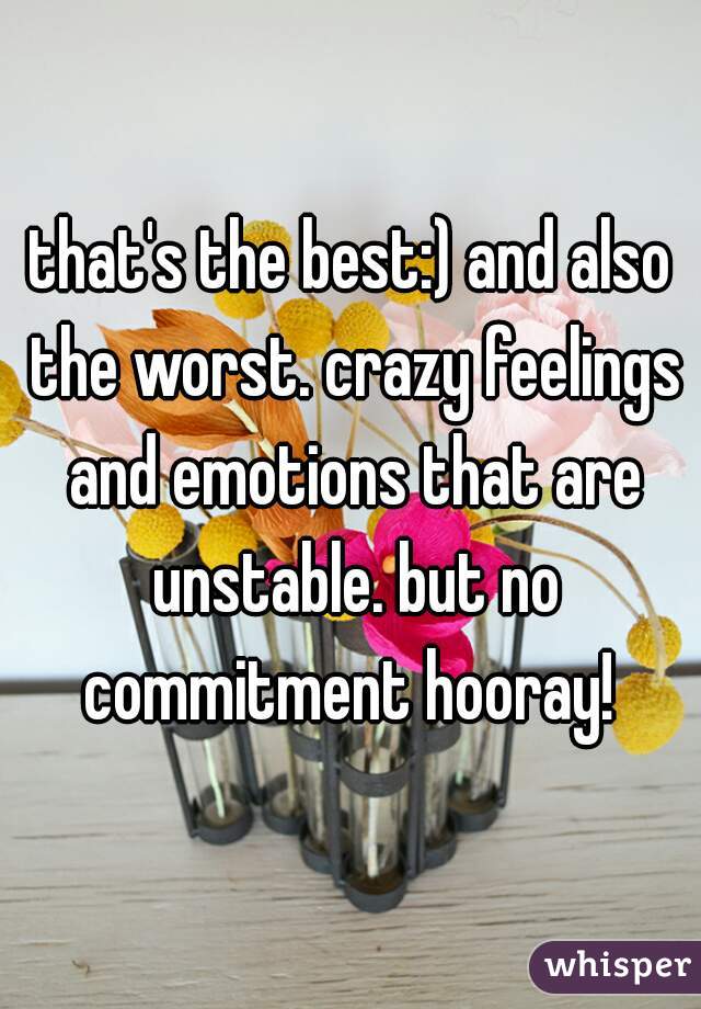 that's the best:) and also the worst. crazy feelings and emotions that are unstable. but no commitment hooray! 