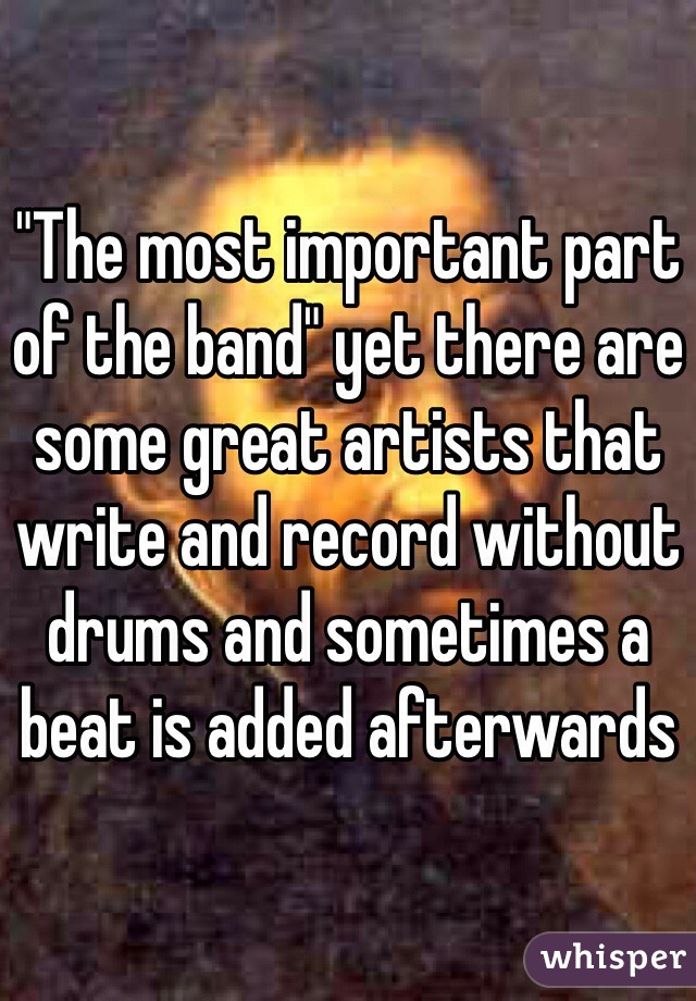 "The most important part of the band" yet there are some great artists that write and record without drums and sometimes a beat is added afterwards