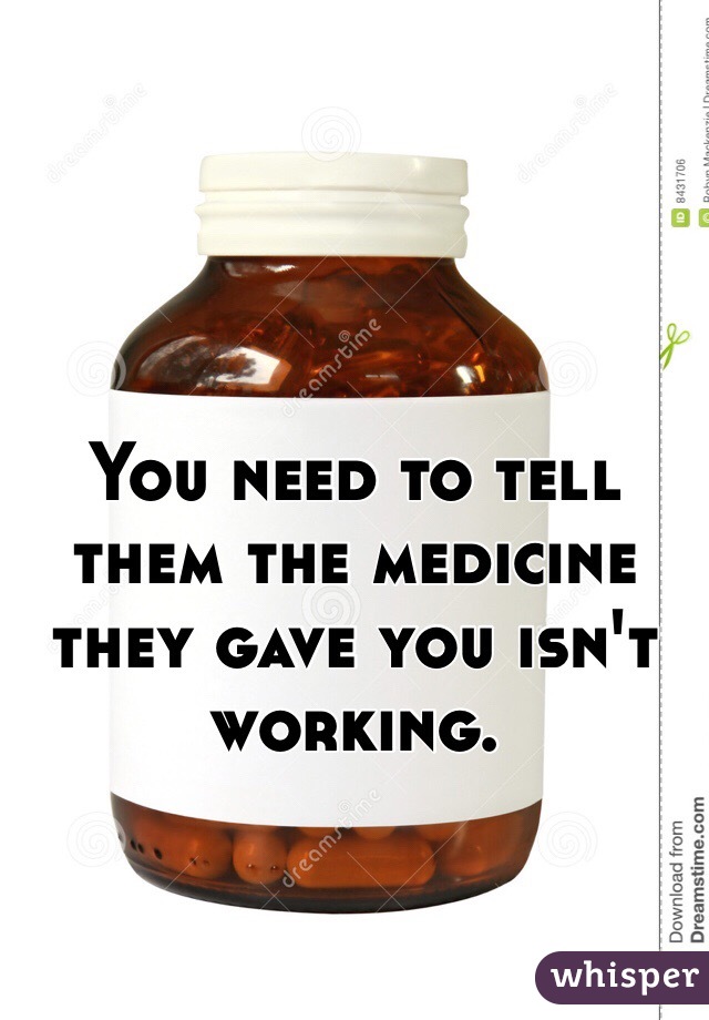 You need to tell them the medicine they gave you isn't working.