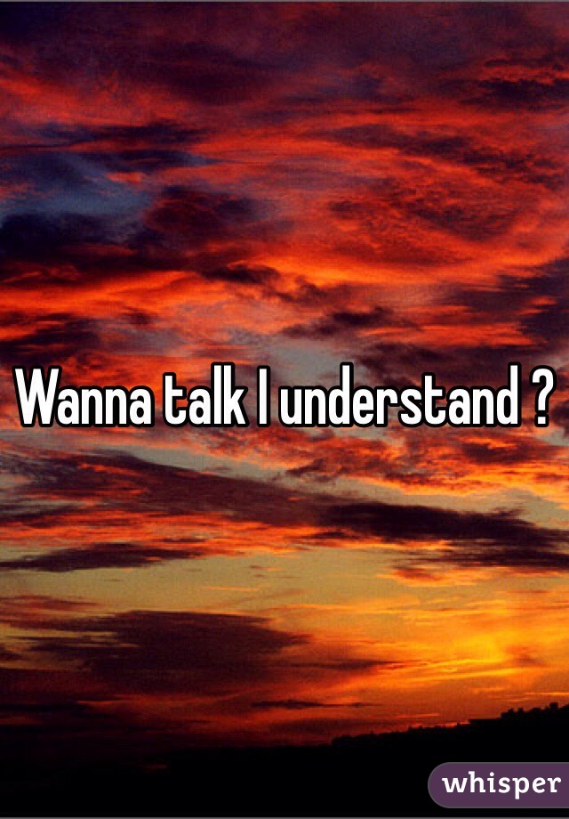 Wanna talk I understand ?