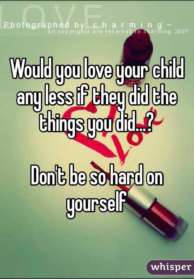 Would you love your child any less if they did the things you did...? 

Don't be so hard on yourself 
