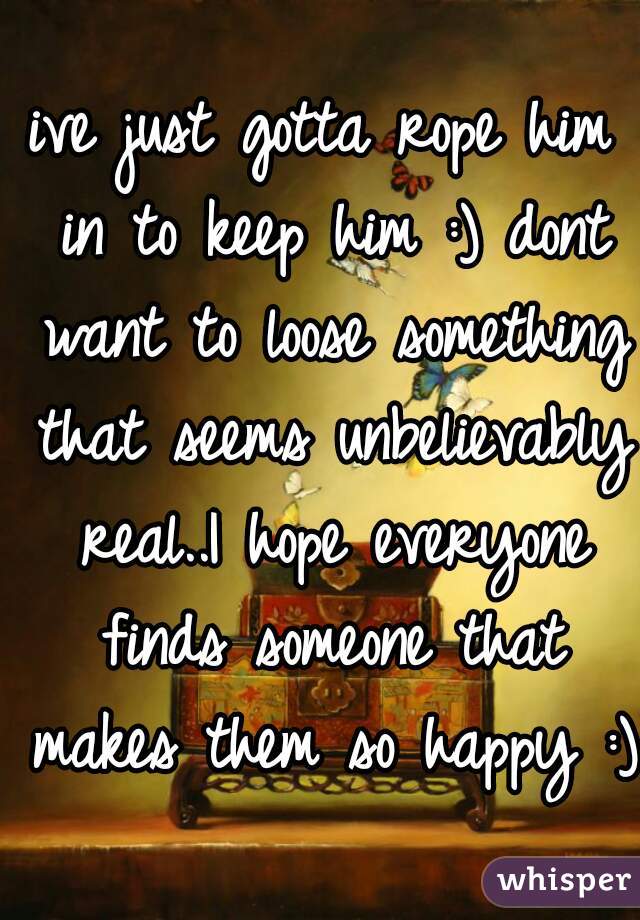 ive just gotta rope him in to keep him :) dont want to loose something that seems unbelievably real..I hope everyone finds someone that makes them so happy :)