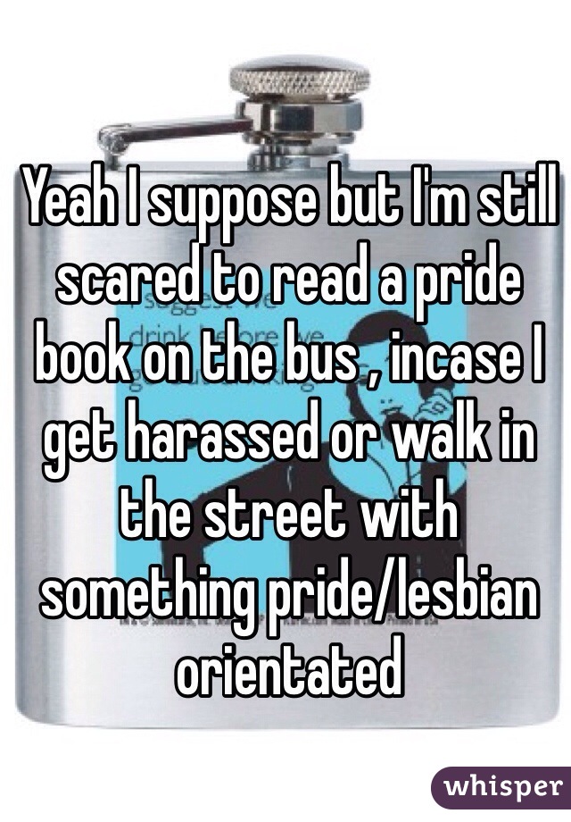 Yeah I suppose but I'm still scared to read a pride book on the bus , incase I get harassed or walk in the street with something pride/lesbian orientated   
