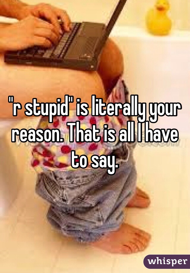 "r stupid" is literally your reason. That is all I have to say.